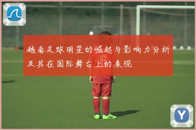 越南足球明星的崛起与影响力分析及其在国际舞台上的表现