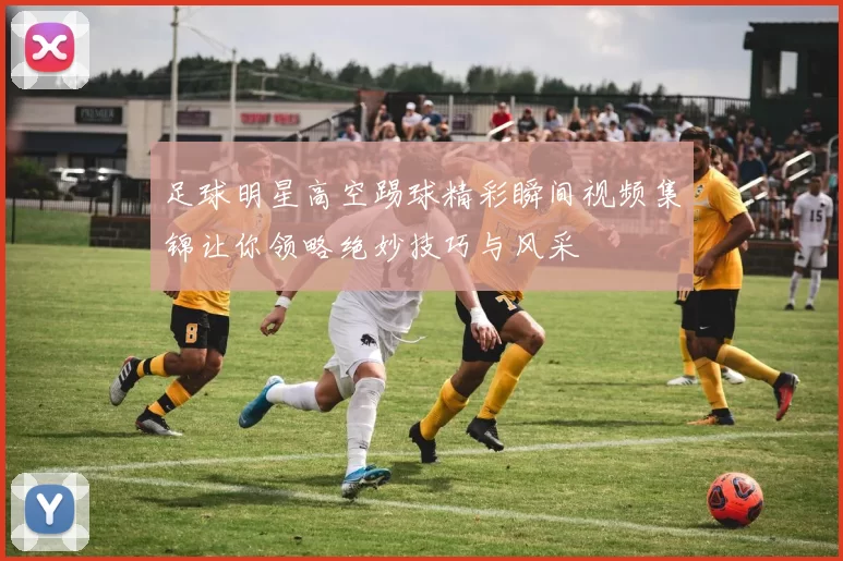 足球明星高空踢球精彩瞬间视频集锦让你领略绝妙技巧与风采