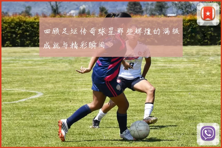 回顾足坛传奇球星那些辉煌的满级成就与精彩瞬间