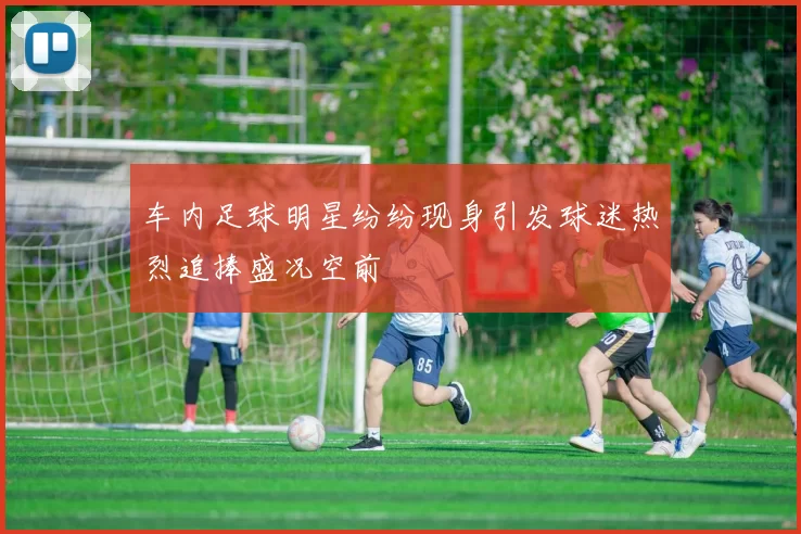 车内足球明星纷纷现身引发球迷热烈追捧盛况空前