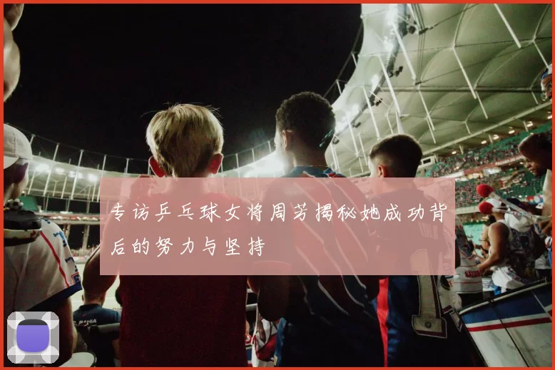 专访乒乓球女将周芳揭秘她成功背后的努力与坚持