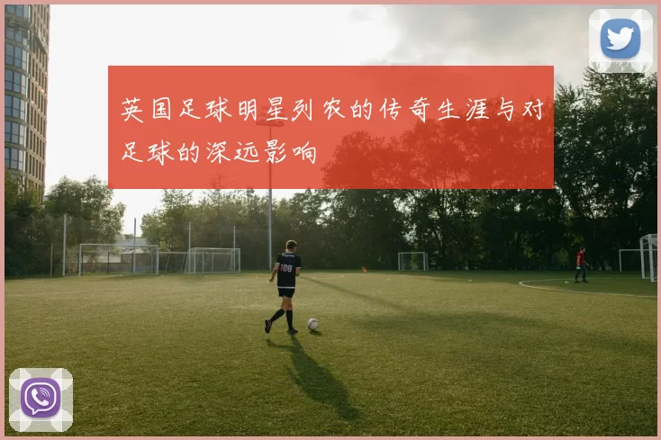 英国足球明星列农的传奇生涯与对足球的深远影响