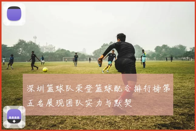 深圳篮球队荣登篮球配合排行榜第五名展现团队实力与默契