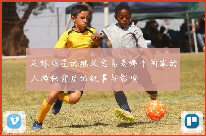 足球明星的继父究竟是哪个国家的人揭秘背后的故事与影响