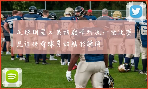 足球明星云集的巅峰对决一场比赛见证传奇球员的精彩瞬间