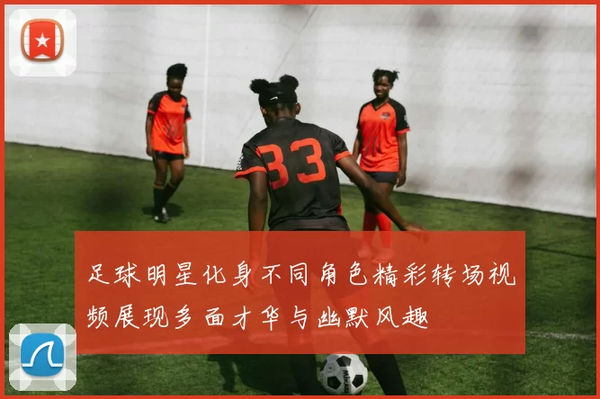 足球明星化身不同角色精彩转场视频展现多面才华与幽默风趣