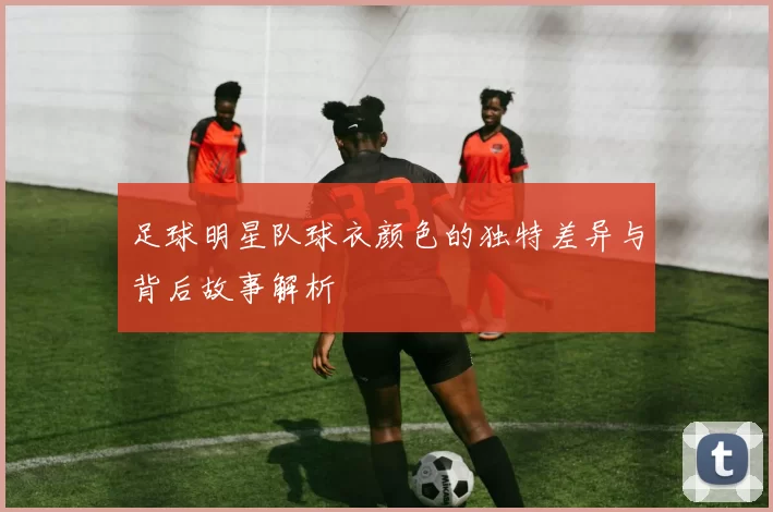 足球明星队球衣颜色的独特差异与背后故事解析