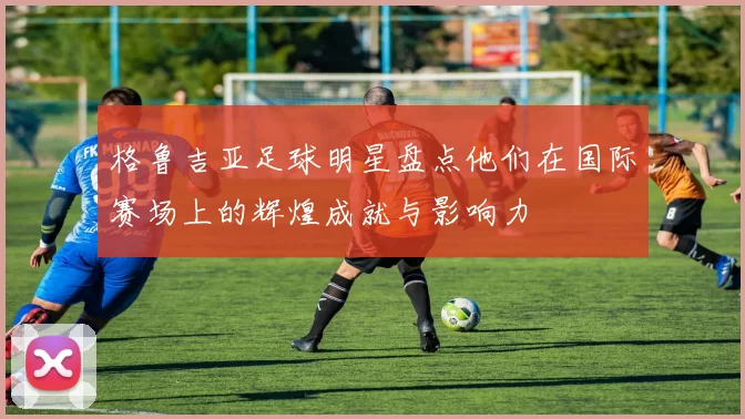 格鲁吉亚足球明星盘点他们在国际赛场上的辉煌成就与影响力