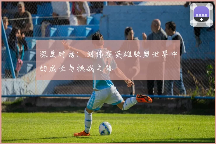深度对话：刘伟在英雄联盟世界中的成长与挑战之路
