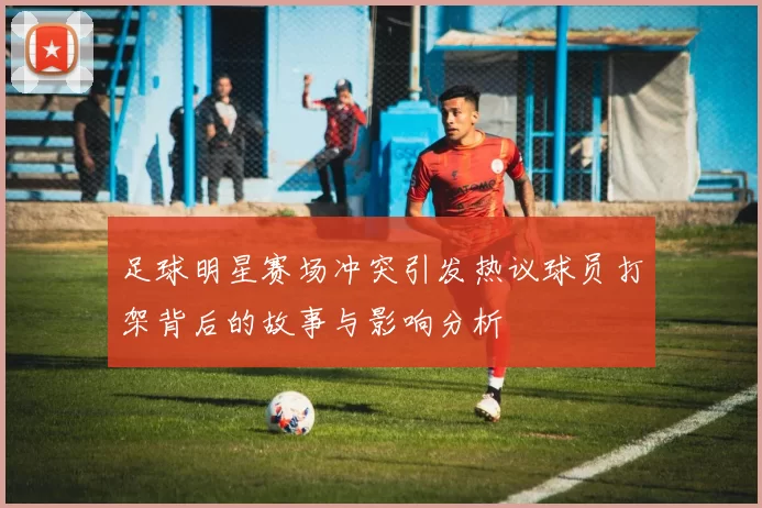 足球明星赛场冲突引发热议球员打架背后的故事与影响分析
