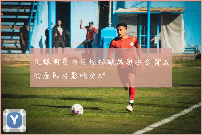 足球明星为何纷纷缺席奥运会背后的原因与影响分析