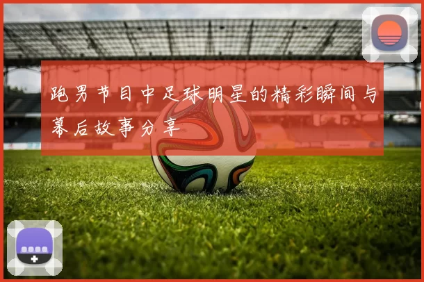 跑男节目中足球明星的精彩瞬间与幕后故事分享