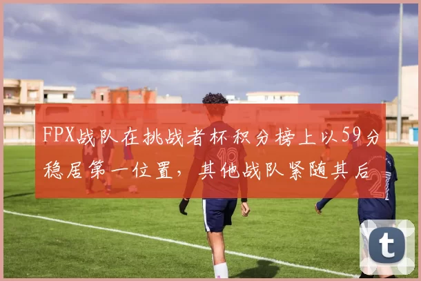 FPX战队在挑战者杯积分榜上以59分稳居第一位置，其他战队紧随其后