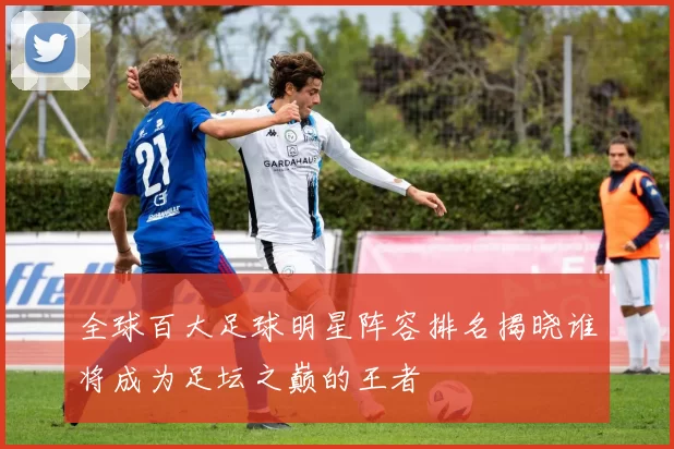 全球百大足球明星阵容排名揭晓谁将成为足坛之巅的王者