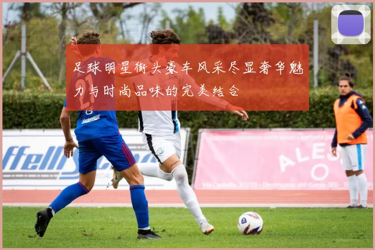 足球明星街头豪车风采尽显奢华魅力与时尚品味的完美结合