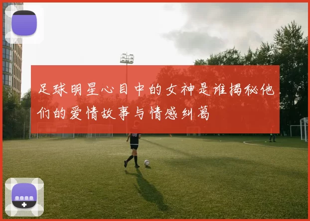 足球明星心目中的女神是谁揭秘他们的爱情故事与情感纠葛