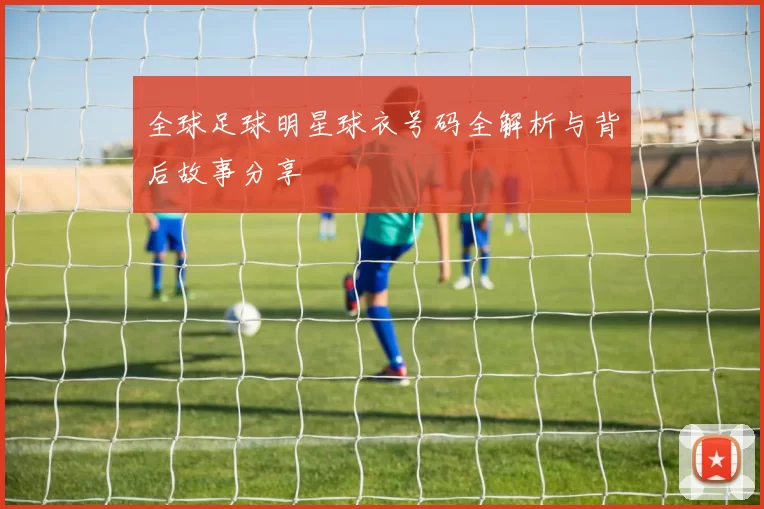 全球足球明星球衣号码全解析与背后故事分享