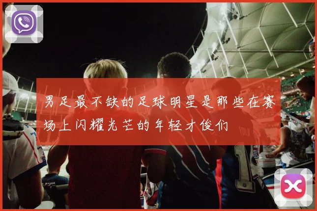 男足最不缺的足球明星是那些在赛场上闪耀光芒的年轻才俊们