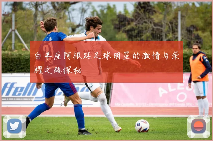 白羊座阿根廷足球明星的激情与荣耀之路探秘