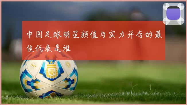 中国足球明星颜值与实力并存的最佳代表是谁
