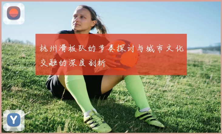 杭州滑板队的节奏探讨与城市文化交融的深度剖析