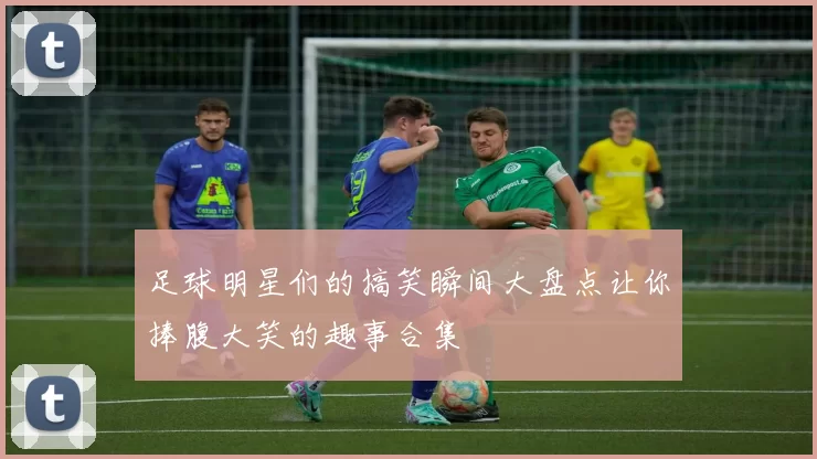 足球明星们的搞笑瞬间大盘点让你捧腹大笑的趣事合集