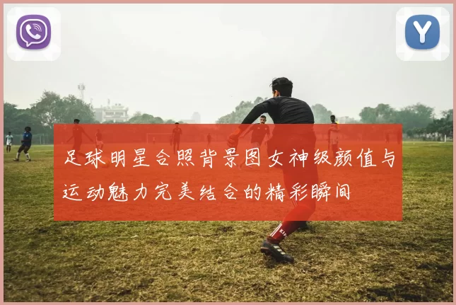 足球明星合照背景图女神级颜值与运动魅力完美结合的精彩瞬间