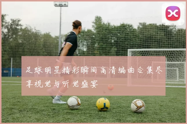 足球明星精彩瞬间高清编曲合集尽享视觉与听觉盛宴