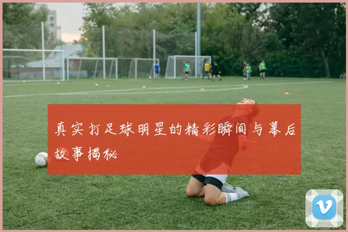 真实打足球明星的精彩瞬间与幕后故事揭秘