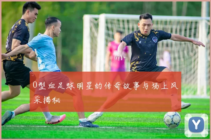 O型血足球明星的传奇故事与场上风采揭秘