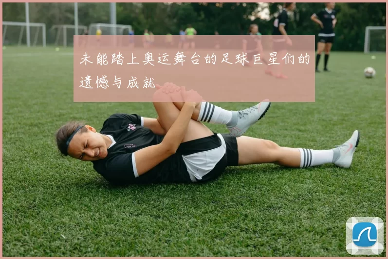 未能踏上奥运舞台的足球巨星们的遗憾与成就