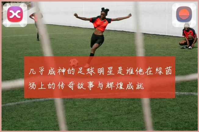 几乎成神的足球明星是谁他在绿茵场上的传奇故事与辉煌成就