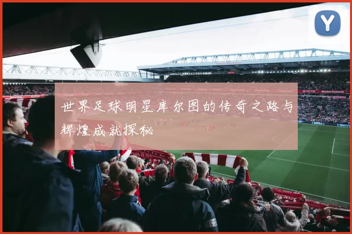 世界足球明星库尔图的传奇之路与辉煌成就探秘