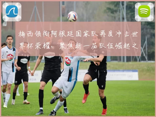 梅西领衔阿根廷国家队再度冲击世界杯荣耀，聚焦新一届队伍崛起之路