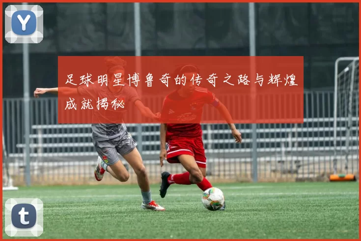 足球明星博鲁奇的传奇之路与辉煌成就揭秘