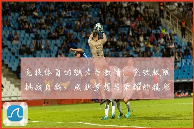 竞技体育的魅力与激情：突破极限挑战自我，成就梦想与荣耀的精彩之旅