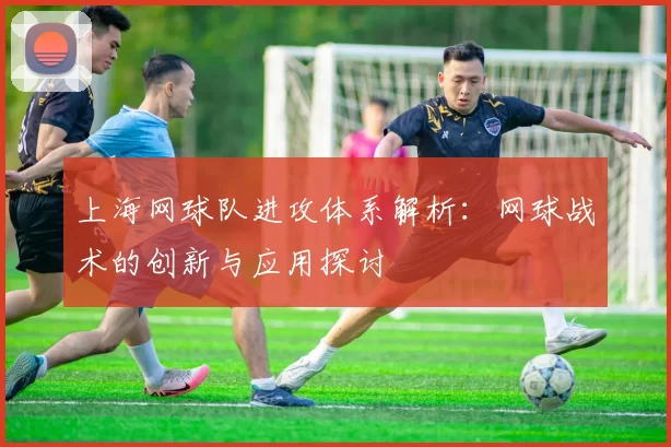 上海网球队进攻体系解析：网球战术的创新与应用探讨