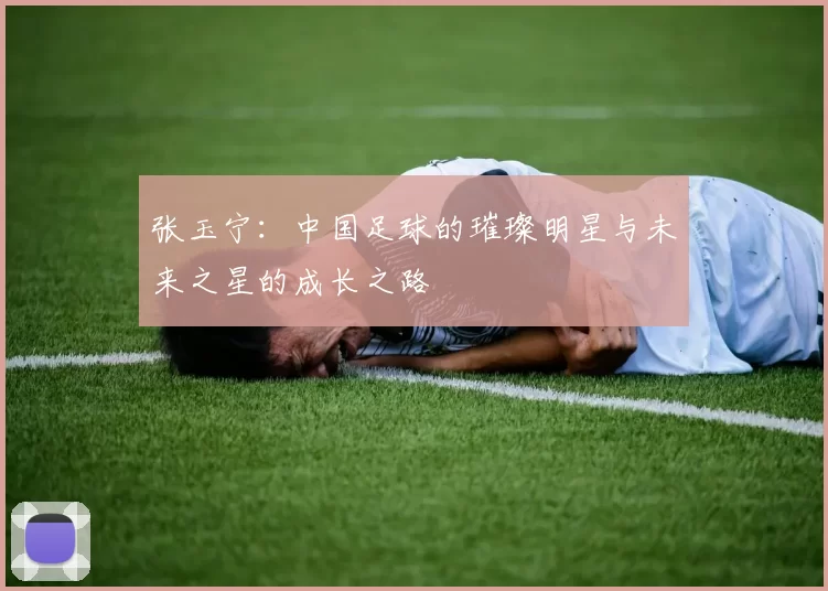 张玉宁：中国足球的璀璨明星与未来之星的成长之路
