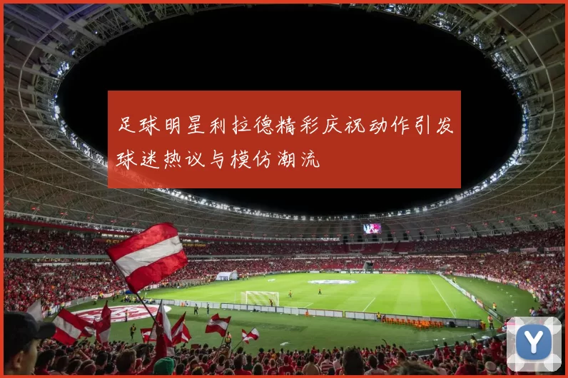 足球明星利拉德精彩庆祝动作引发球迷热议与模仿潮流