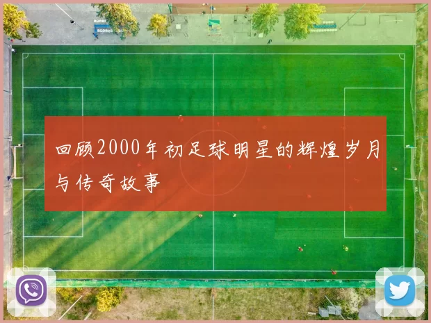 回顾2000年初足球明星的辉煌岁月与传奇故事