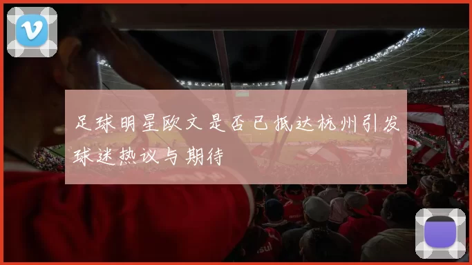足球明星欧文是否已抵达杭州引发球迷热议与期待