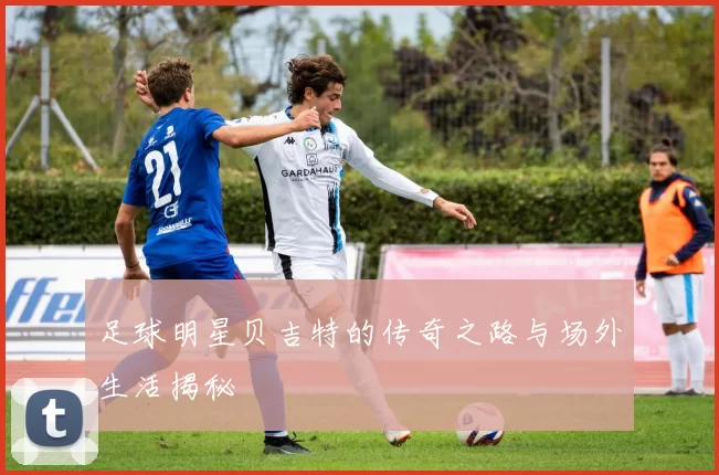 足球明星贝吉特的传奇之路与场外生活揭秘
