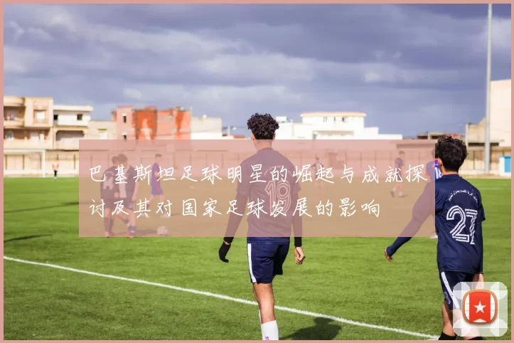 巴基斯坦足球明星的崛起与成就探讨及其对国家足球发展的影响