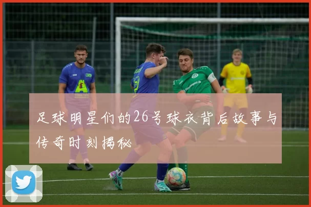足球明星们的26号球衣背后故事与传奇时刻揭秘