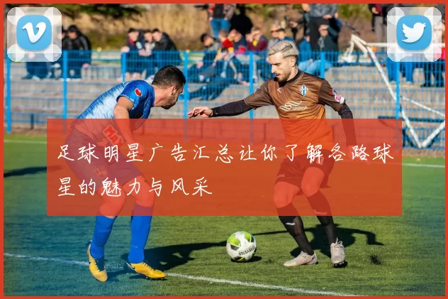 足球明星广告汇总让你了解各路球星的魅力与风采