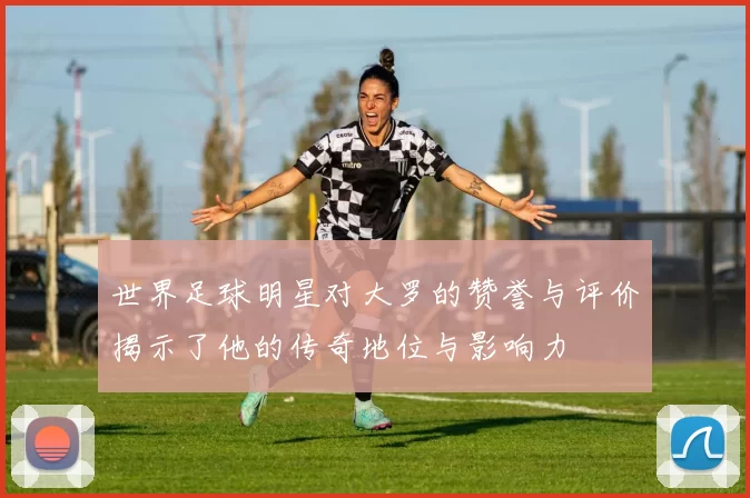 世界足球明星对大罗的赞誉与评价揭示了他的传奇地位与影响力