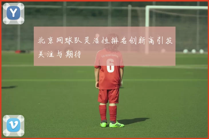 北京网球队灵活性排名创新高引发关注与期待
