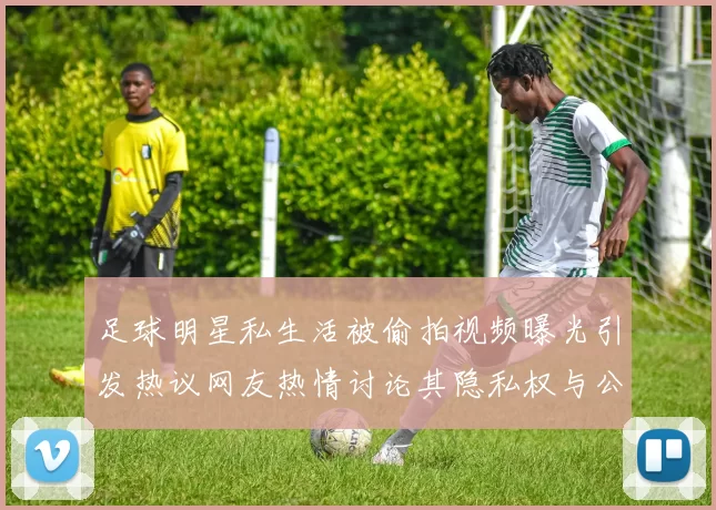 足球明星私生活被偷拍视频曝光引发热议网友热情讨论其隐私权与公众形象