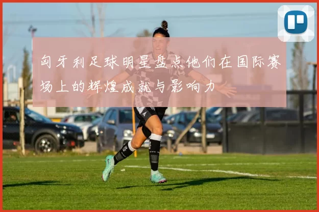 匈牙利足球明星盘点他们在国际赛场上的辉煌成就与影响力