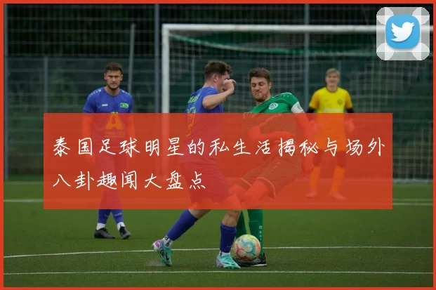泰国足球明星的私生活揭秘与场外八卦趣闻大盘点
